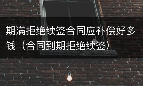 期满拒绝续签合同应补偿好多钱（合同到期拒绝续签）