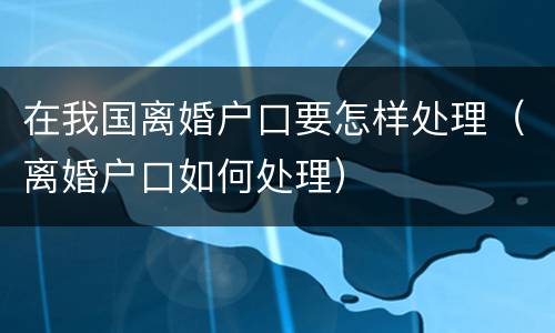 在我国离婚户口要怎样处理（离婚户口如何处理）