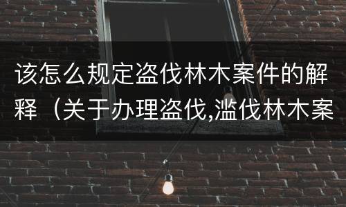 该怎么规定盗伐林木案件的解释（关于办理盗伐,滥伐林木案件应用法律的几个问题的解释）
