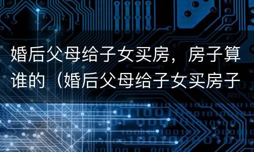 婚后父母给子女买房，房子算谁的（婚后父母给子女买房子,离婚房子怎么判定）