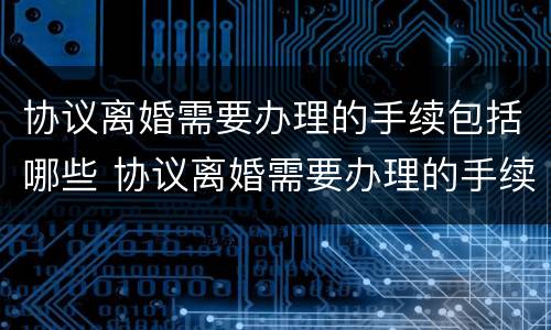 协议离婚需要办理的手续包括哪些 协议离婚需要办理的手续包括哪些内容