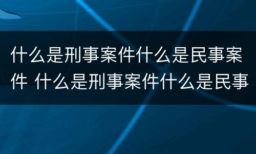 什么是刑事案件什么是民事案件 什么是刑事案件什么是民事案件呢
