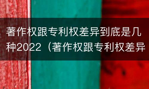 著作权跟专利权差异到底是几种2022（著作权跟专利权差异到底是几种2022年的）