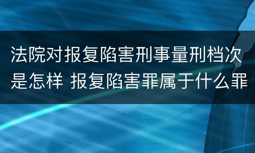 法院对报复陷害刑事量刑档次是怎样 报复陷害罪属于什么罪