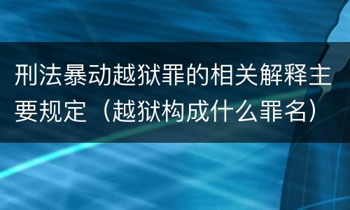 刑法暴动越狱罪的相关解释主要规定（越狱构成什么罪名）