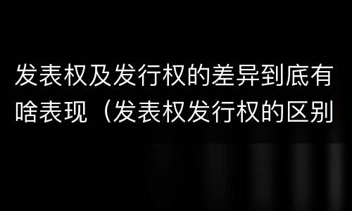 发表权及发行权的差异到底有啥表现（发表权发行权的区别）