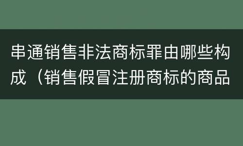 串通销售非法商标罪由哪些构成（销售假冒注册商标的商品罪属于什么犯罪类型）