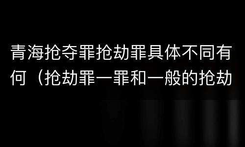 青海抢夺罪抢劫罪具体不同有何（抢劫罪一罪和一般的抢劫罪）