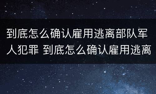 到底怎么确认雇用逃离部队军人犯罪 到底怎么确认雇用逃离部队军人犯罪行为