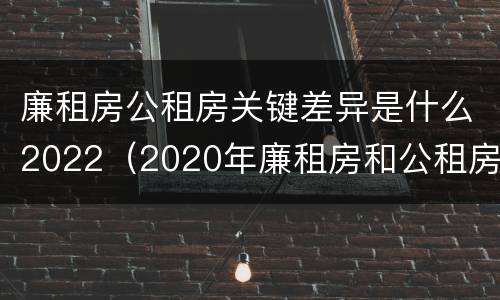 廉租房公租房关键差异是什么2022（2020年廉租房和公租房的区别）