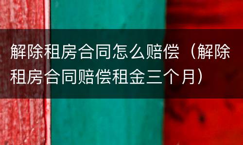 解除租房合同怎么赔偿（解除租房合同赔偿租金三个月）
