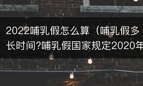 2022哺乳假怎么算（哺乳假多长时间?哺乳假国家规定2020年）