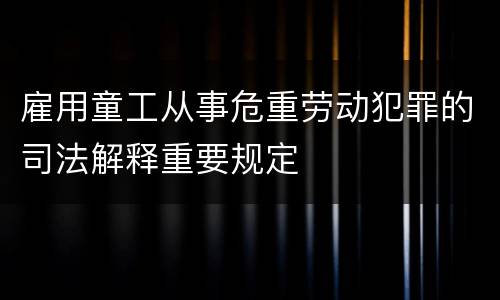 雇用童工从事危重劳动犯罪的司法解释重要规定