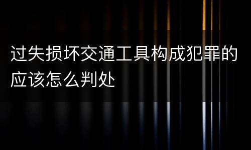 过失损坏交通工具构成犯罪的应该怎么判处