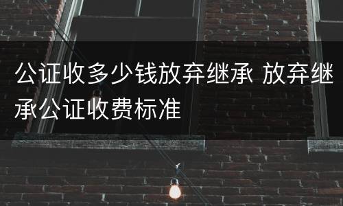 公证收多少钱放弃继承 放弃继承公证收费标准