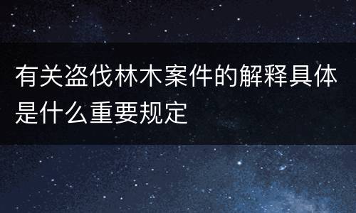 有关盗伐林木案件的解释具体是什么重要规定