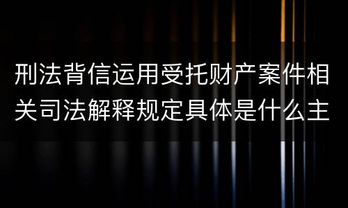 刑法背信运用受托财产案件相关司法解释规定具体是什么主要内容