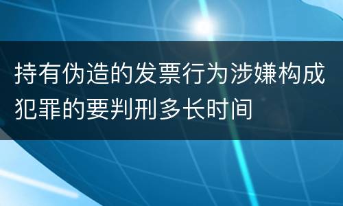 持有伪造的发票行为涉嫌构成犯罪的要判刑多长时间