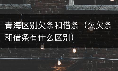 青海区别欠条和借条（欠欠条和借条有什么区别）