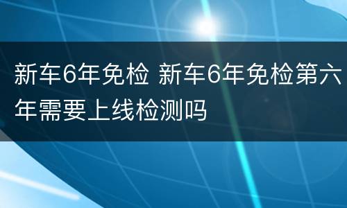 新车6年免检 新车6年免检第六年需要上线检测吗