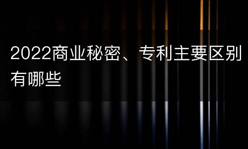 2022商业秘密、专利主要区别有哪些