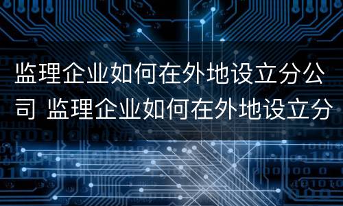 监理企业如何在外地设立分公司 监理企业如何在外地设立分公司