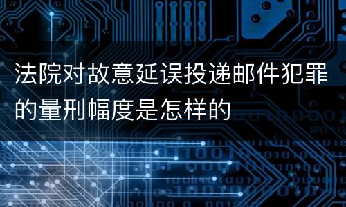 法院对故意延误投递邮件犯罪的量刑幅度是怎样的