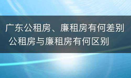 广东公租房、廉租房有何差别 公租房与廉租房有何区别