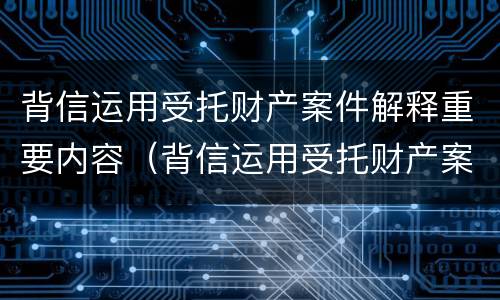 背信运用受托财产案件解释重要内容（背信运用受托财产案件解释重要内容是什么）
