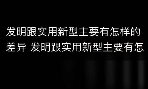 发明跟实用新型主要有怎样的差异 发明跟实用新型主要有怎样的差异呢