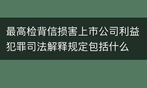 最高检背信损害上市公司利益犯罪司法解释规定包括什么