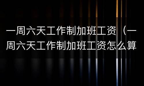 一周六天工作制加班工资（一周六天工作制加班工资怎么算）