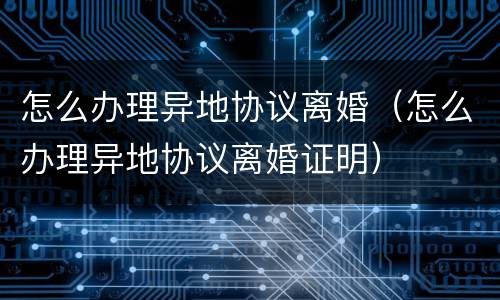 怎么办理异地协议离婚（怎么办理异地协议离婚证明）