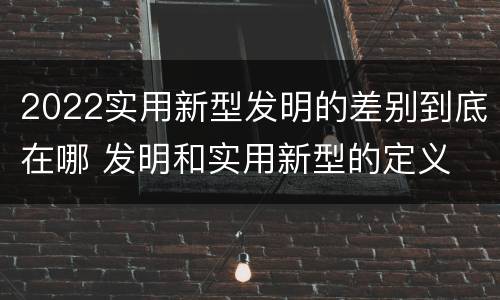 2022实用新型发明的差别到底在哪 发明和实用新型的定义