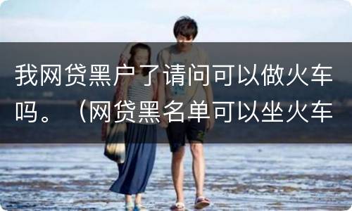 我网贷黑户了请问可以做火车吗。（网贷黑名单可以坐火车吗）