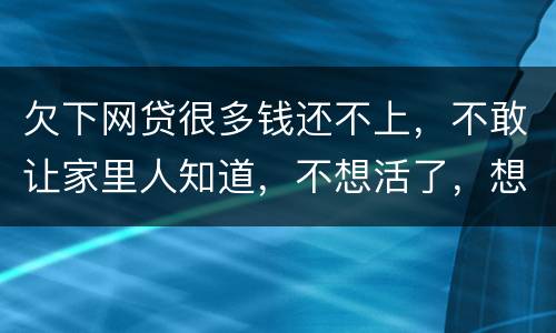 欠下网贷很多钱还不上，不敢让家里人知道，不想活了，想一死了之