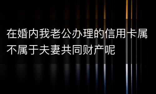 在婚内我老公办理的信用卡属不属于夫妻共同财产呢