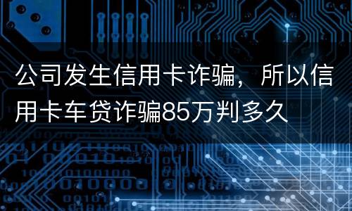 公司发生信用卡诈骗，所以信用卡车贷诈骗85万判多久