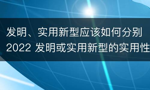 发明、实用新型应该如何分别2022 发明或实用新型的实用性