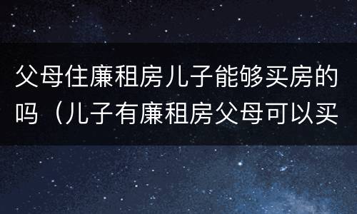 父母住廉租房儿子能够买房的吗（儿子有廉租房父母可以买房吗）