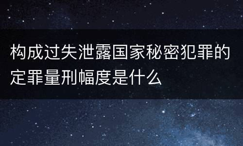 构成过失泄露国家秘密犯罪的定罪量刑幅度是什么