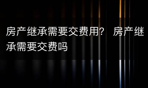 房产继承需要交费用？ 房产继承需要交费吗
