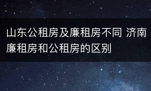 山东公租房及廉租房不同 济南廉租房和公租房的区别