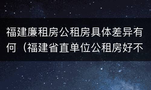 福建廉租房公租房具体差异有何（福建省直单位公租房好不好）