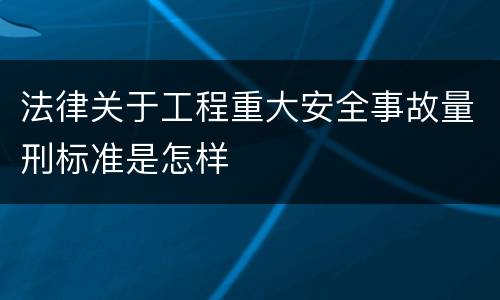 法律关于工程重大安全事故量刑标准是怎样