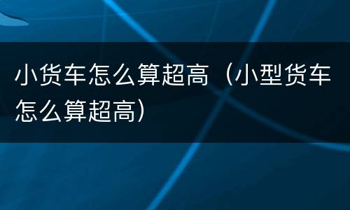 小货车怎么算超高（小型货车怎么算超高）