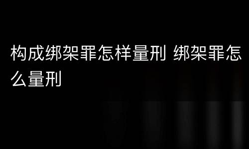 构成绑架罪怎样量刑 绑架罪怎么量刑