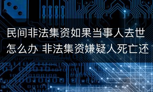 民间非法集资如果当事人去世怎么办 非法集资嫌疑人死亡还调查吗