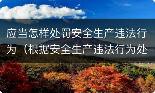 应当怎样处罚安全生产违法行为（根据安全生产违法行为处罚办法）