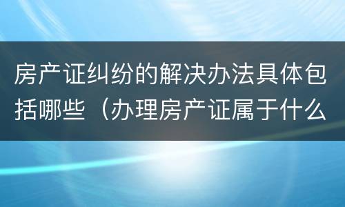 房产证纠纷的解决办法具体包括哪些（办理房产证属于什么纠纷）